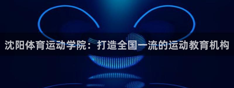 米兰体育官方正版app集团官网网址:沈阳体育运动学院:打造全